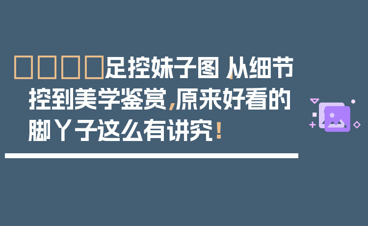 👟足控妹子图｜从细节控到美学鉴赏，原来好看的脚丫子这么有讲究！