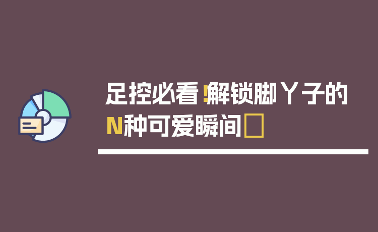足控必看！解锁脚丫子的N种可爱瞬间✨