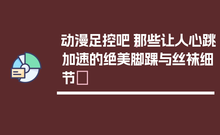动漫足控吧｜那些让人心跳加速的绝美脚踝与丝袜细节✨