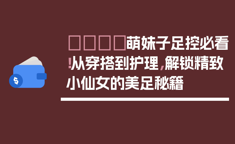 👟萌妹子足控必看!从穿搭到护理,解锁精致小仙女的美足秘籍