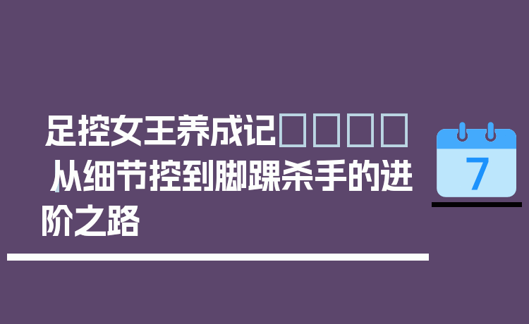 足控女王养成记👑｜从细节控到脚踝杀手的进阶之路
