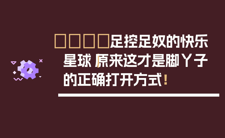 👣足控足奴的快乐星球｜原来这才是脚丫子的正确打开方式！