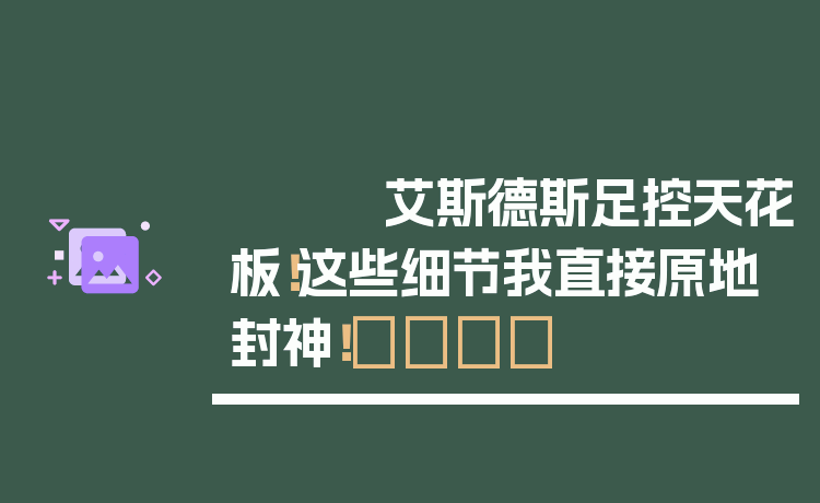 艾斯德斯足控天花板!这些细节我直接原地封神!👑