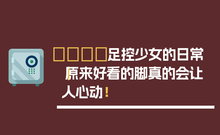 👟足控少女的日常｜原来好看的脚真的会让人心动！