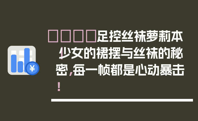 👑足控丝袜萝莉本|少女的裙摆与丝袜的秘密,每一帧都是心动暴击!