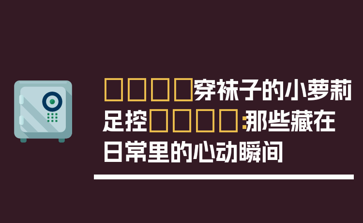 👟穿袜子的小萝莉足控👟：那些藏在日常里的心动瞬间