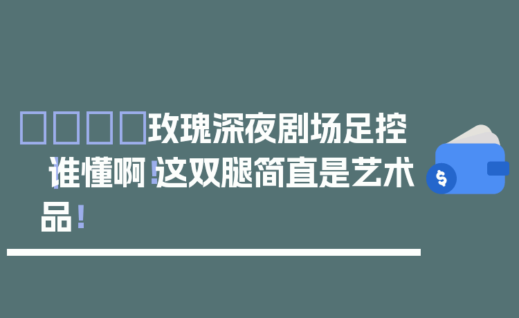 🌙玫瑰深夜剧场足控｜谁懂啊！这双腿简直是艺术品！