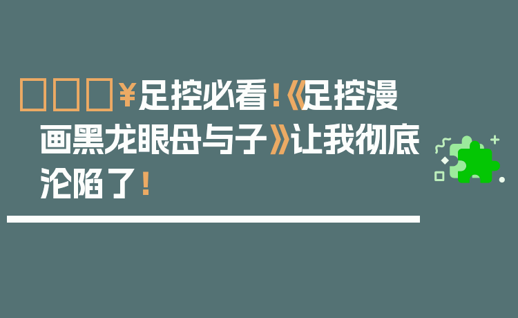 🔥足控必看!《足控漫画黑龙眼母与子》让我彻底沦陷了!