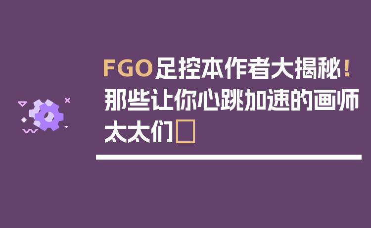FGO足控本作者大揭秘!那些让你心跳加速的画师太太们✨