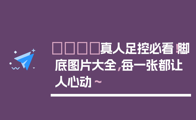 👣真人足控必看！脚底图片大全，每一张都让人心动～