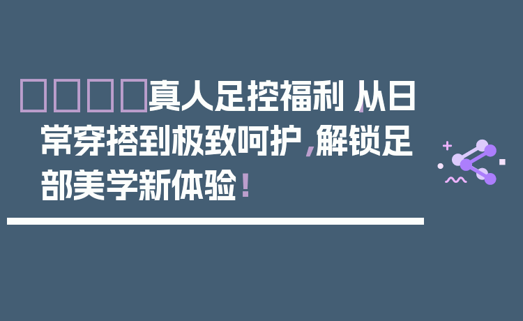 👣真人足控福利｜从日常穿搭到极致呵护，解锁足部美学新体验！