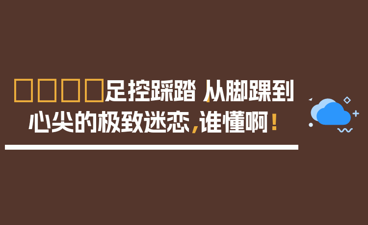 👣足控踩踏｜从脚踝到心尖的极致迷恋，谁懂啊！