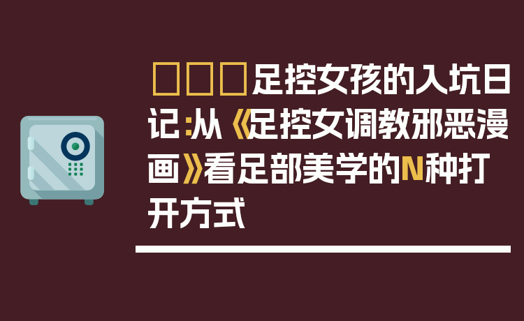 👠足控女孩的入坑日记:从《足控女调教邪恶漫画》看足部美学的N种打开方式