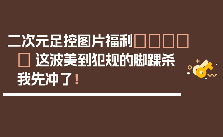 二次元足控图片福利👟✨ 这波美到犯规的脚踝杀我先冲了！