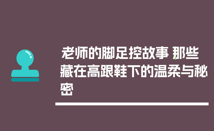 老师的脚足控故事｜那些藏在高跟鞋下的温柔与秘密