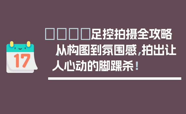 👟足控拍摄全攻略|从构图到氛围感,拍出让人心动的脚踝杀!