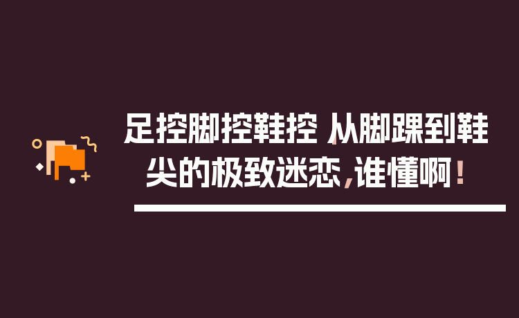 足控脚控鞋控｜从脚踝到鞋尖的极致迷恋，谁懂啊！