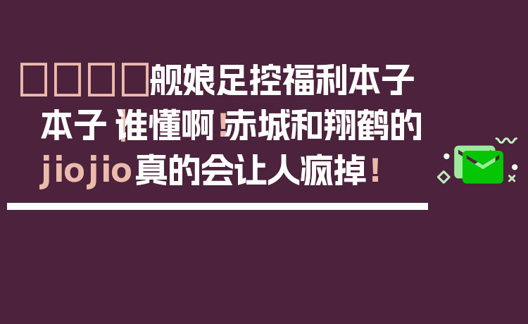 🚢舰娘足控福利本子本子｜谁懂啊！赤城和翔鹤的jiojio真的会让人疯掉！