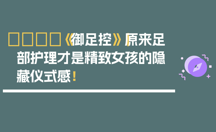 👣《御足控》｜原来足部护理才是精致女孩的隐藏仪式感！