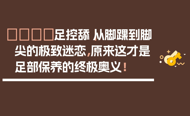 👣足控舔|从脚踝到脚尖的极致迷恋,原来这才是足部保养的终极奥义!
