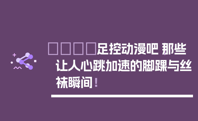 👟足控动漫吧|那些让人心跳加速的脚踝与丝袜瞬间!