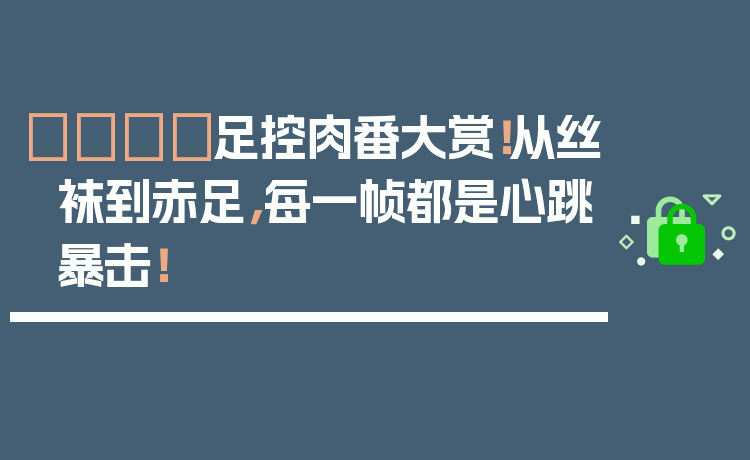 👟足控肉番大赏!从丝袜到赤足,每一帧都是心跳暴击!