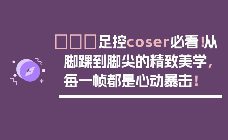 👠足控coser必看！从脚踝到脚尖的精致美学，每一帧都是心动暴击！