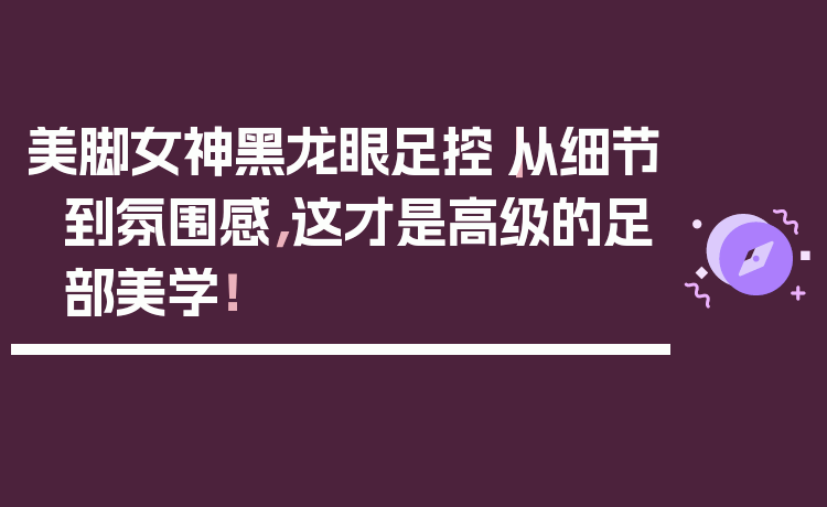 美脚女神黑龙眼足控｜从细节到氛围感，这才是高级的足部美学！