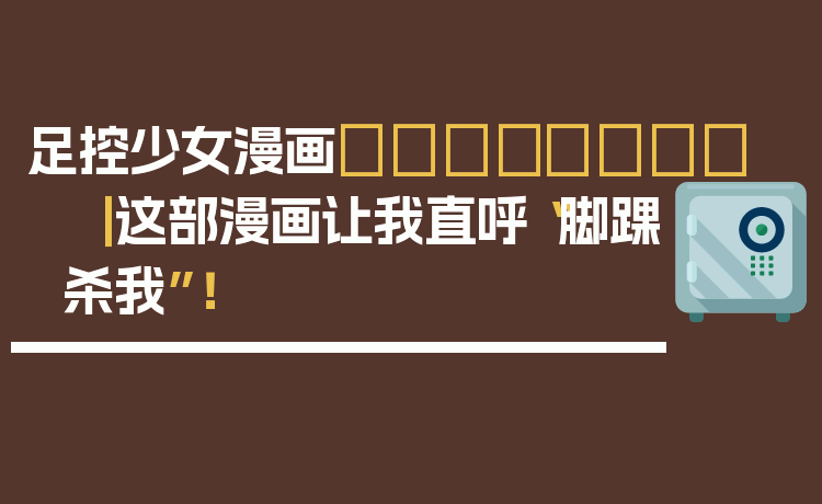 足控少女漫画👟💖 ｜ 这部漫画让我直呼“脚踝杀我”！