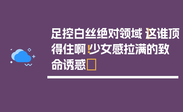 足控白丝绝对领域|这谁顶得住啊!少女感拉满的致命诱惑✨