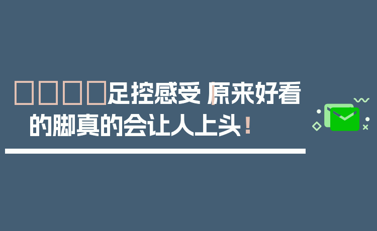 👣足控感受｜原来好看的脚真的会让人上头！