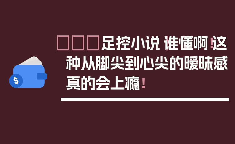 👠足控小说｜谁懂啊！这种从脚尖到心尖的暧昧感真的会上瘾！