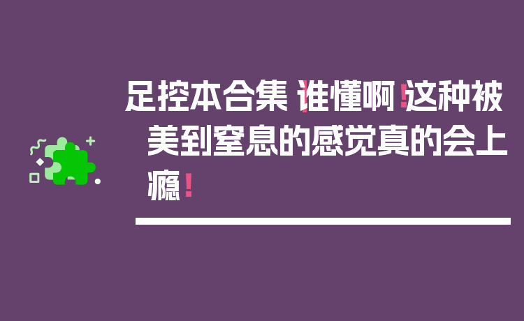 足控本合集｜谁懂啊！这种被美到窒息的感觉真的会上瘾！