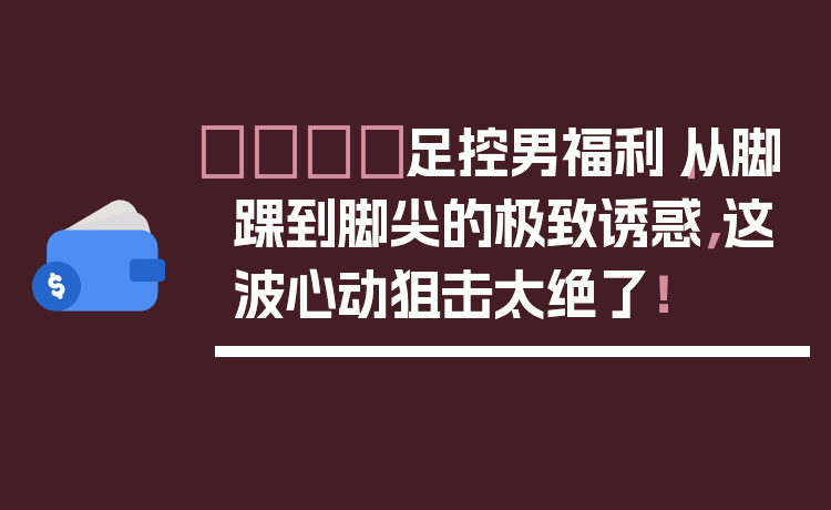 👟足控男福利|从脚踝到脚尖的极致诱惑,这波心动狙击太绝了!