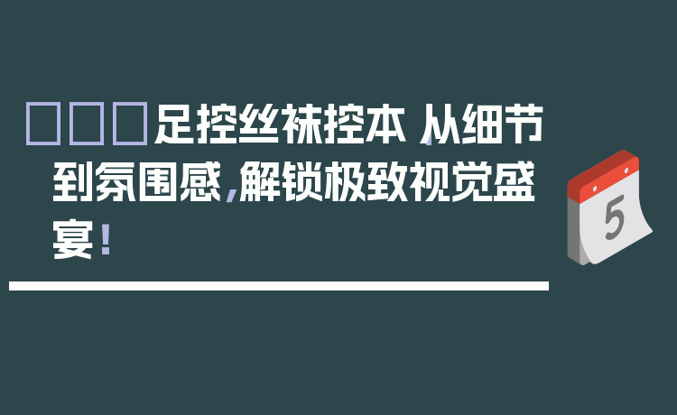 👠足控丝袜控本|从细节到氛围感,解锁极致视觉盛宴!