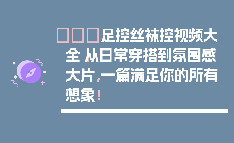 👠足控丝袜控视频大全｜从日常穿搭到氛围感大片，一篇满足你的所有想象！