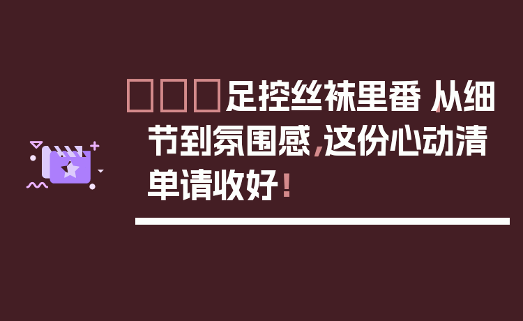 👠足控丝袜里番｜从细节到氛围感，这份心动清单请收好！