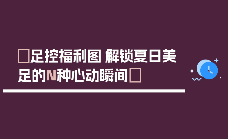 ✨足控福利图｜解锁夏日美足的N种心动瞬间✨