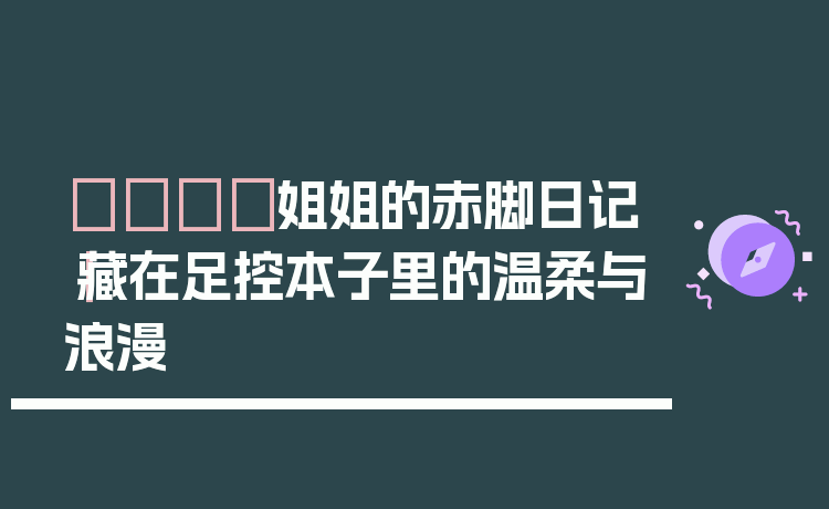 👣姐姐的赤脚日记｜藏在足控本子里的温柔与浪漫