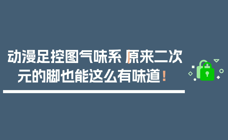 动漫足控图气味系|原来二次元的脚也能这么有味道!