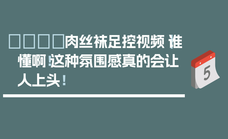 👢肉丝袜足控视频｜谁懂啊！这种氛围感真的会让人上头！