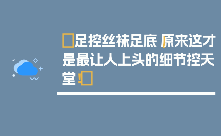 ✨足控丝袜足底｜原来这才是最让人上头的细节控天堂！✨