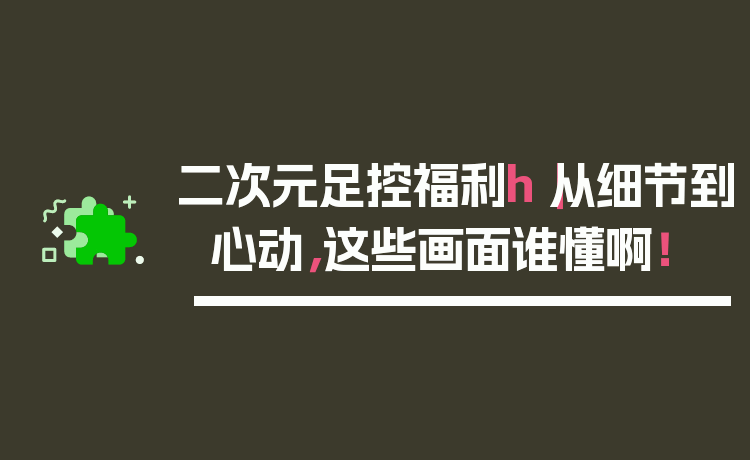 二次元足控福利h｜从细节到心动，这些画面谁懂啊！