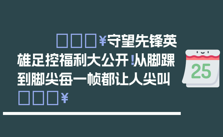 🔥守望先锋英雄足控福利大公开！从脚踝到脚尖每一帧都让人尖叫🔥