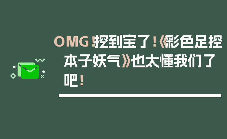 OMG！挖到宝了！《彩色足控本子妖气》也太懂我们了吧！