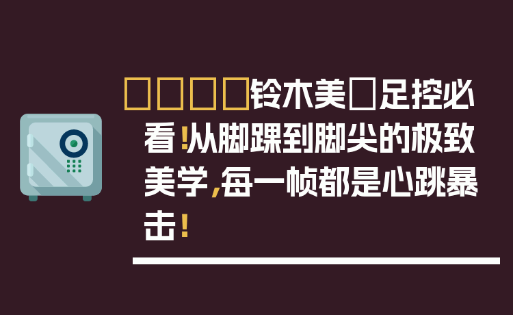 👟铃木美咲足控必看！从脚踝到脚尖的极致美学，每一帧都是心跳暴击！