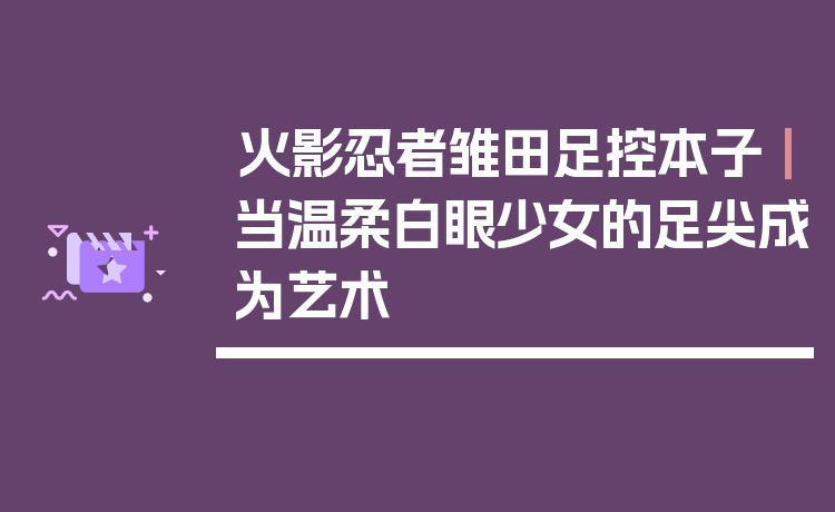 火影忍者雏田足控本子｜当温柔白眼少女的足尖成为艺术