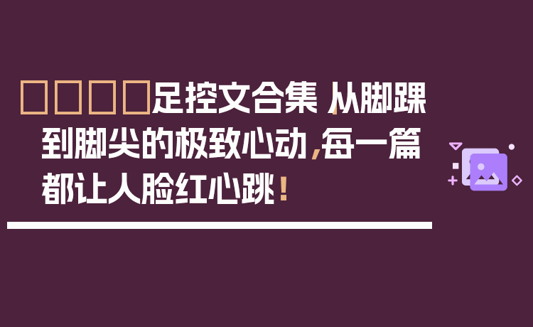 👟足控文合集｜从脚踝到脚尖的极致心动，每一篇都让人脸红心跳！