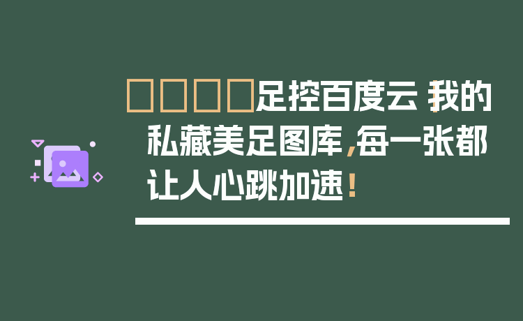 👟足控百度云｜我的私藏美足图库，每一张都让人心跳加速！