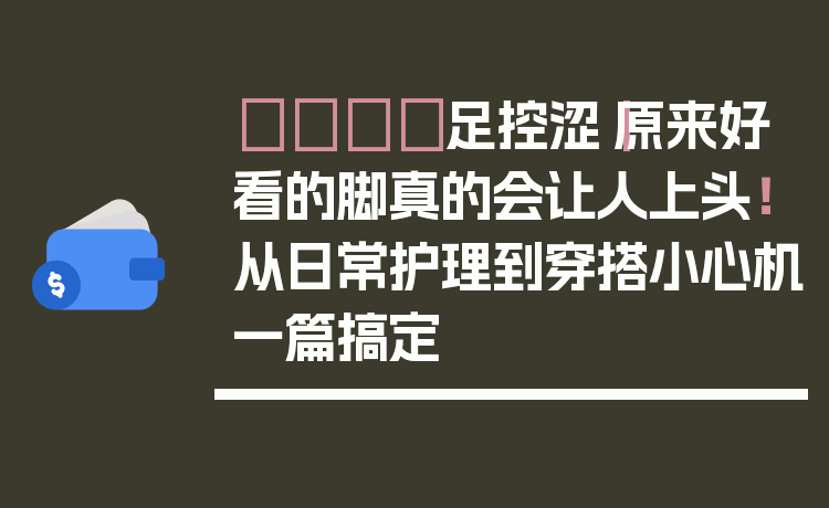 👣足控涩｜原来好看的脚真的会让人上头！从日常护理到穿搭小心机一篇搞定